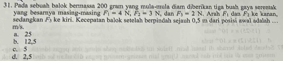 Pada sebuah balok bermassa 200 gram yang mula-mula diam diberikan tiga buah gaya serentak
yang besarnya masing-masing F_1=4N, F_2=3N , dan F_3=2N. Arah F_1 dan F_2 ke kanan,
sedangkan F₃ ke kiri. Kecepatan balok setelah berpindah sejauh 0,5 m dari posisi awal adalah …
m/s.
a. 25
b. 12,5
c. 5
d. 2,5