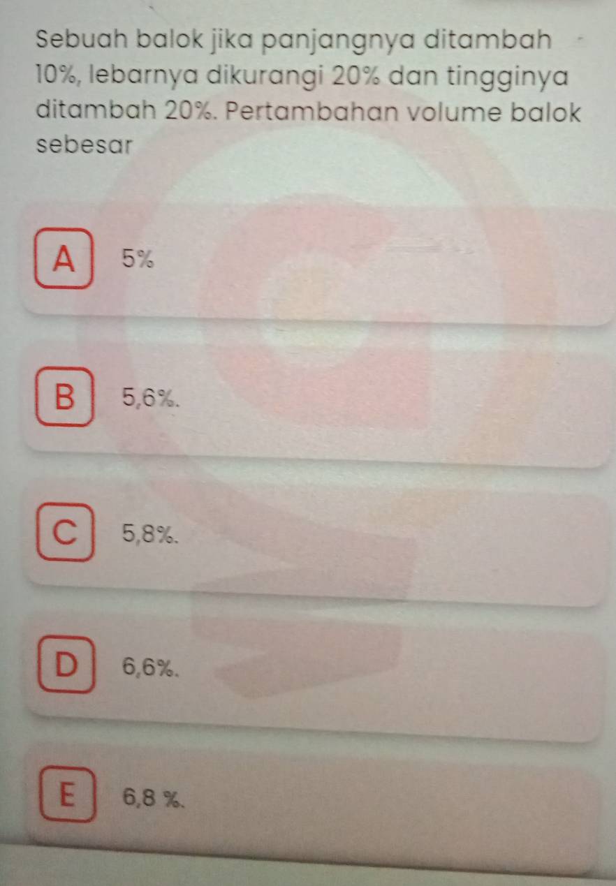 Sebuah balok jika panjangnya ditambah
10%, lebarnya dikurangi 20% dan tingginya
ditambah 20%. Pertambahan volume balok
sebesar
A 5%
B5, 6%.
C 5,8%.
D 6,6%.
.
E 6,8 %.