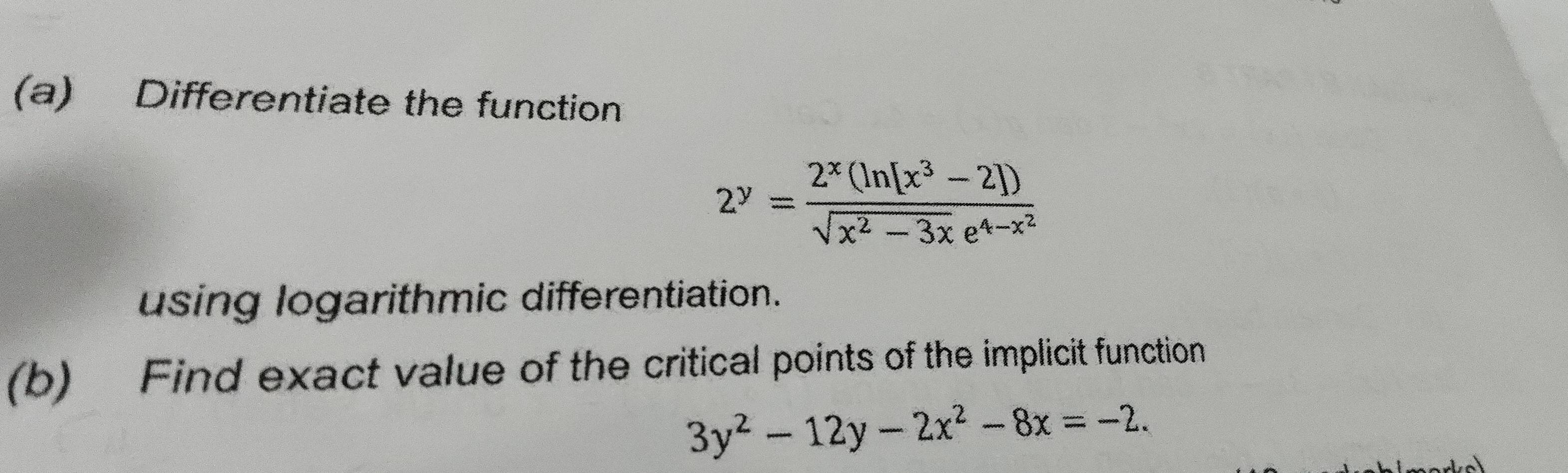 Differentiate the function
2^y=frac 2^x(ln [x^3-2])sqrt(x^2-3x)e^(4-x^2)
using logarithmic differentiation.
(b) Find exact value of the critical points of the implicit function
3y^2-12y-2x^2-8x=-2.