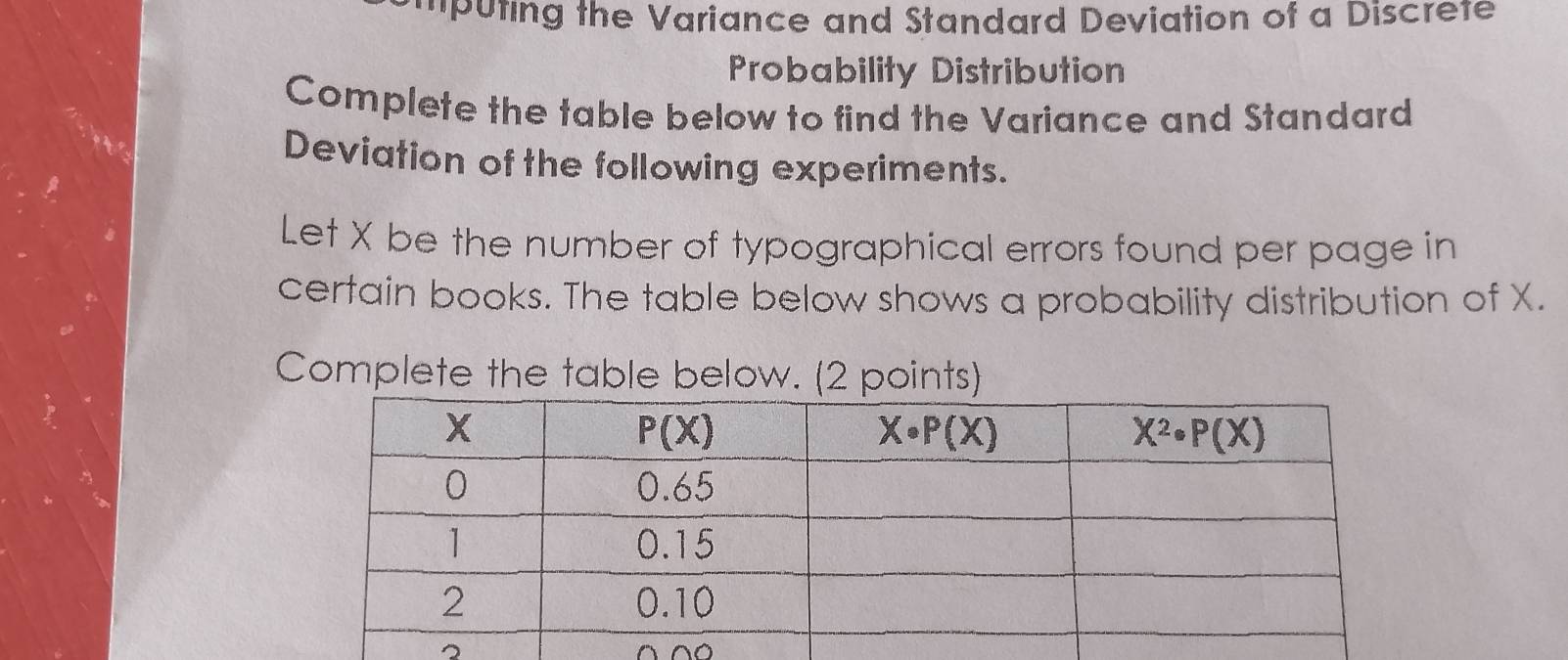 mputing the Variance and Standard Deviation of a Discrete
Probability Distribution
Complete the table below to find the Variance and Standard
Deviation of the following experiments.
Let X be the number of typographical errors found per page in
certain books. The table below shows a probability distribution of X.
Complete the table below. (2 points)
2 ^^○