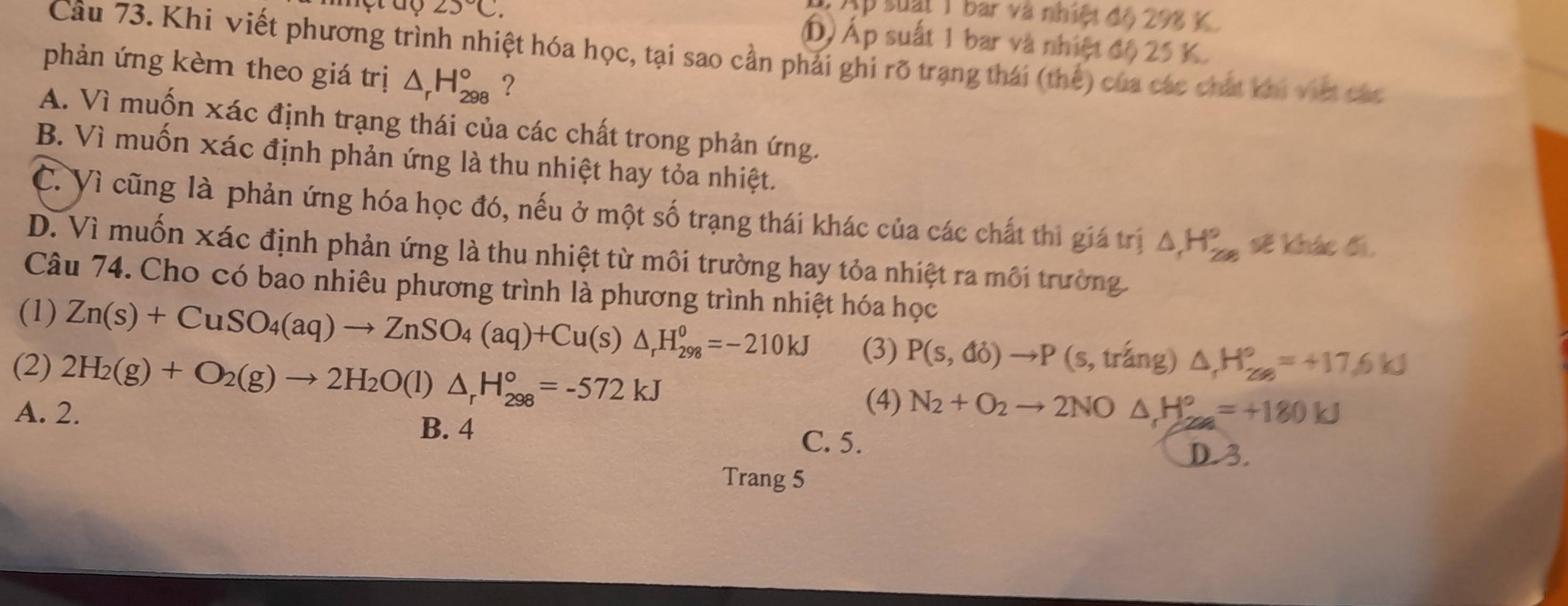 1 Ap suất 1 bar và nhiệt độ 298 K
25°C. Á) Áp suất 1 bar và nhiệt độ 25 K.
Câu 73. Khi viết phương trình nhiệt hóa học, tại sao cần phải ghi rõ trạng thái (thế) của các chất khi việt các
phản ứng kèm theo giá trị △ _rH_(298)° ?
A. Vì muốn xác định trạng thái của các chất trong phản ứng.
B. Vì muốn xác định phản ứng là thu nhiệt hay tỏa nhiệt.
C. Vì cũng là phản ứng hóa học đó, nếu ở một số trạng thái khác của các chất thì giá trị △ H_(2∈fty)° sẽ khác đi,
D. Vì muốn xác định phản ứng là thu nhiệt từ môi trường hay tỏa nhiệt ra môi trường.
Câu 74. Cho có bao nhiêu phương trình là phương trình nhiệt hóa học
(1) Zn(s)+CuSO_4(aq)to ZnSO_4(aq)+Cu(s)△ _rH_(298)^0=-210kJ (3) P(s,di)to P (s, tráng) △ H_(28)°=+17.6kJ
(2) 2H_2(g)+O_2(g)to 2H_2O(l)△ _rH_(298)°=-572kJ
(4) N_2+O_2to 2NO△ _1H_2=+180kJ
A. 2. B. 4 C. 5.
D. 3.
Trang 5