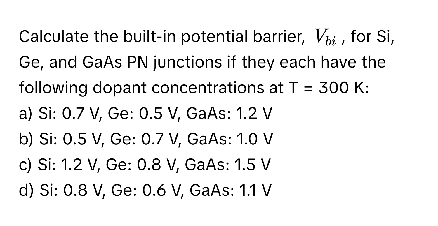 Calculate the built-in potential barrier, $V_bi$, for Si, Ge, and GaAs PN junctions if they each have the following dopant concentrations at T = 300 K:

a) Si: 0.7 V, Ge: 0.5 V, GaAs: 1.2 V
b) Si: 0.5 V, Ge: 0.7 V, GaAs: 1.0 V
c) Si: 1.2 V, Ge: 0.8 V, GaAs: 1.5 V
d) Si: 0.8 V, Ge: 0.6 V, GaAs: 1.1 V