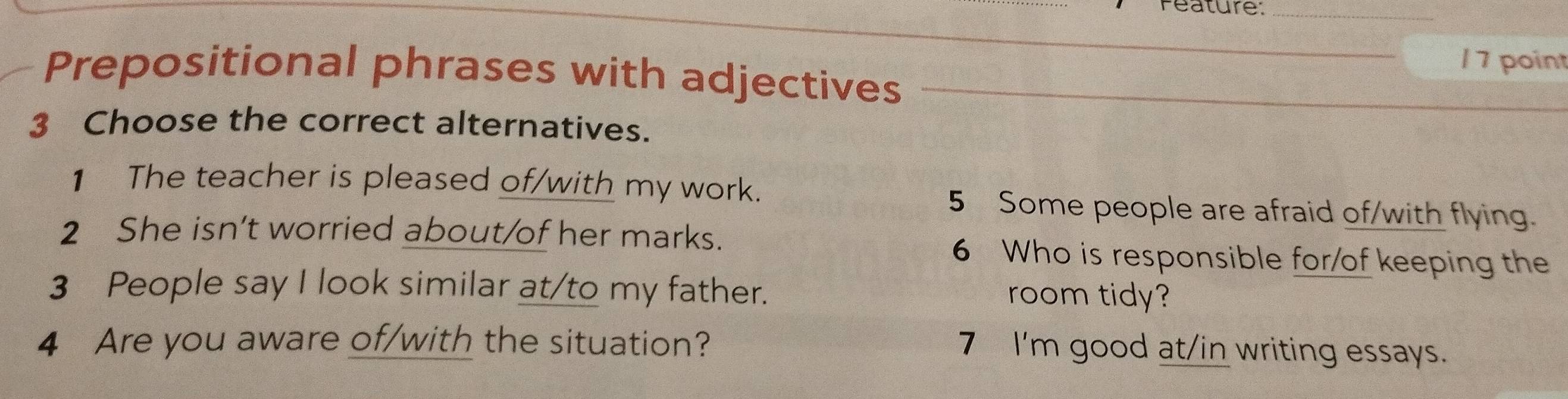 Peature:_ 
_1 7 point 
Prepositional phrases with adjectives 
3 Choose the correct alternatives. 
1 The teacher is pleased of/with my work. 5 Some people are afraid of/with flying. 
2 She isn’t worried about/of her marks. 6 Who is responsible for/of keeping the 
3 People say I look similar at/to my father. 
room tidy? 
4 Are you aware of/with the situation? 
7 I'm good at/in writing essays.