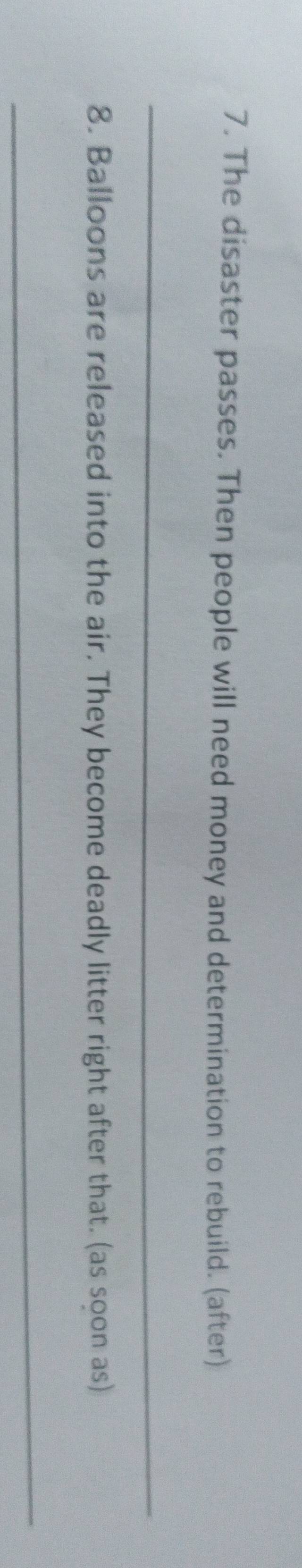 The disaster passes. Then people will need money and determination to rebuild. (after) 
_ 
8. Balloons are released into the air. They become deadly litter right after that. (as soon as) 
_