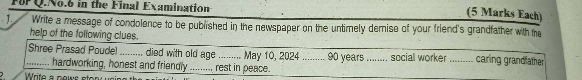 Fr Q.No.6 in the Final Examination 
(5 Marks Each) 
1. Write a message of condolence to be published in the newspaper on the untimely demise of your friend's grandfather with the 
help of the following clues. 
_Shree Prasad Poudel _.... died with old age_ May 10, 2024 _ 90 years.... ... social worker _ caring grandfather 
hardworking, honest and friendly_ rest in peace. 
Write a news ston sing