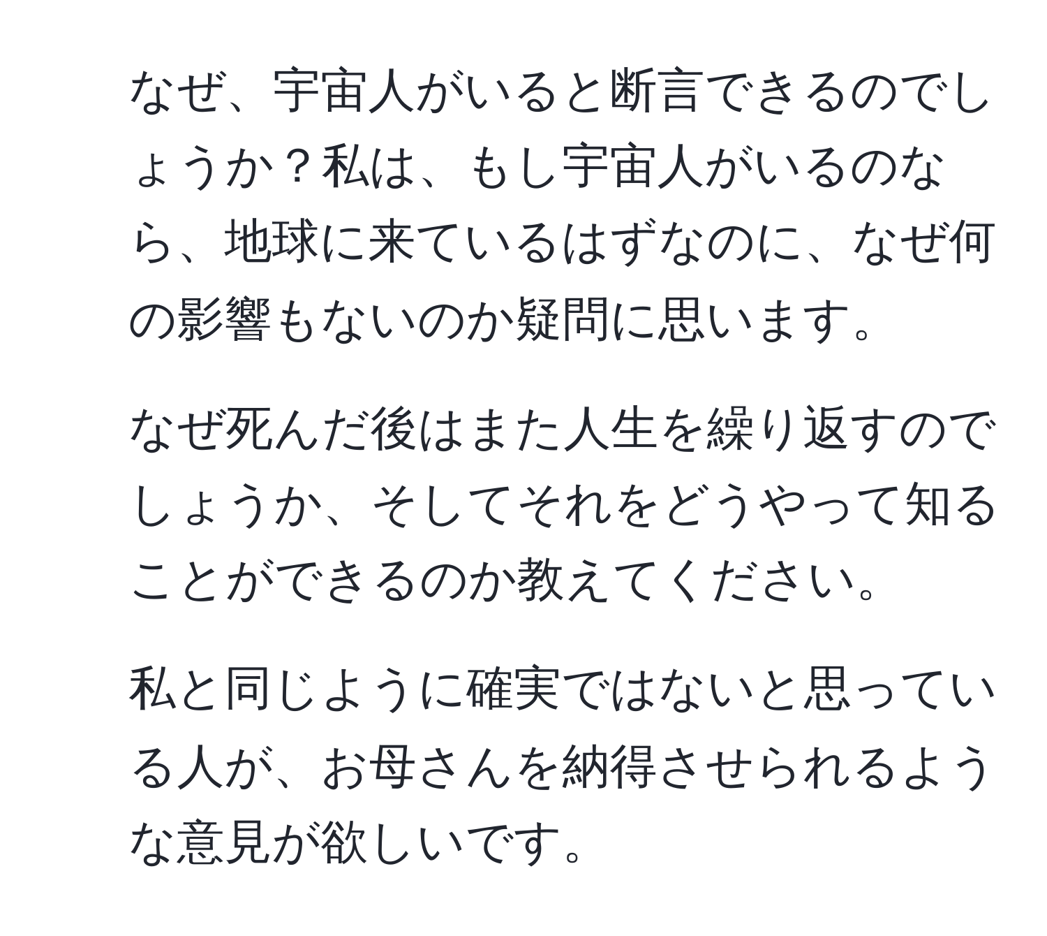 なぜ、宇宙人がいると断言できるのでしょうか？私は、もし宇宙人がいるのなら、地球に来ているはずなのに、なぜ何の影響もないのか疑問に思います。 
2. なぜ死んだ後はまた人生を繰り返すのでしょうか、そしてそれをどうやって知ることができるのか教えてください。 
3. 私と同じように確実ではないと思っている人が、お母さんを納得させられるような意見が欲しいです。