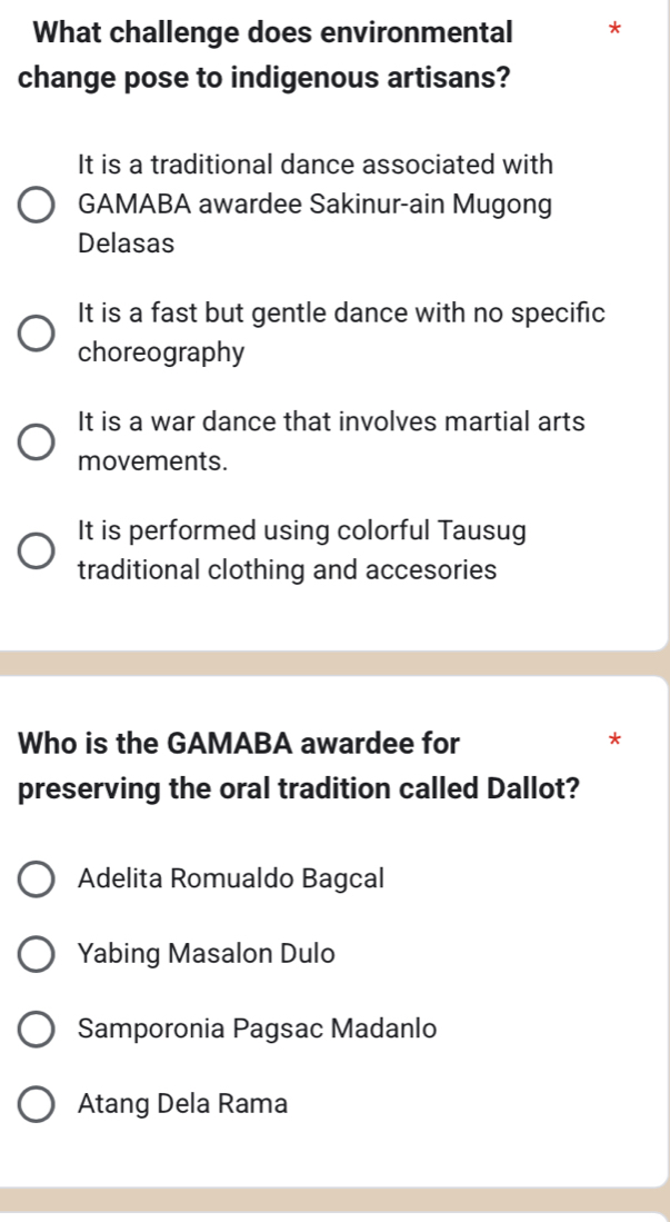 What challenge does environmental *
change pose to indigenous artisans?
It is a traditional dance associated with
GAMABA awardee Sakinur-ain Mugong
Delasas
It is a fast but gentle dance with no specific
choreography
It is a war dance that involves martial arts
movements.
It is performed using colorful Tausug
traditional clothing and accesories
Who is the GAMABA awardee for
*
preserving the oral tradition called Dallot?
Adelita Romualdo Bagcal
Yabing Masalon Dulo
Samporonia Pagsac Madanlo
Atang Dela Rama