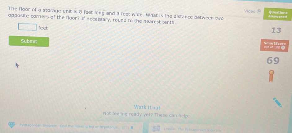 Video ⑥ Questions 
The floor of a storage unit is 8 feet long and 3 feet wide. What is the distance between two answered 
opposite corners of the floor? If necessary, round to the nearest tenth.
□ feet
13
SmartScore 
Submit out of 100 1
69
` 
Work it out 
Not feeling ready yet? These can help: 
Pythagorean theorem; find the missing leg or hypotenus (82) Lesson: The Pythagorean theorem