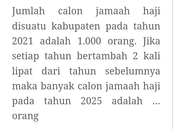 Jumlah calon jamaah haji 
disuatu kabupaten pada tahun
2021 adalah 1.000 orang. Jika 
setiap tahun bertambah 2 kali 
lipat dari tahun sebelumnya 
maka banyak calon jamaah haji 
pada tahun 2025 adalah ... 
orang