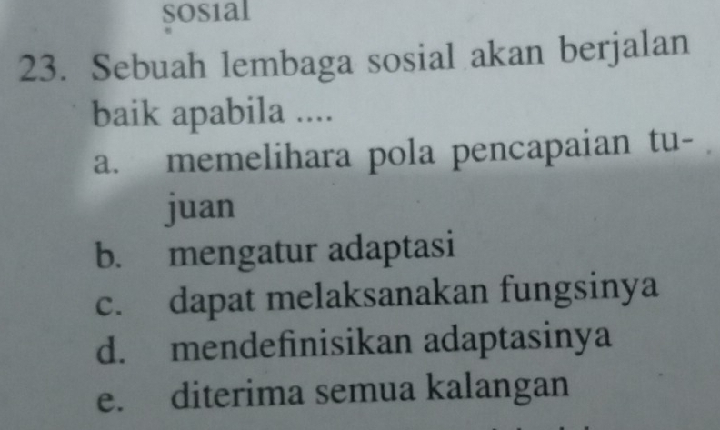 sosial
23. Sebuah lembaga sosial akan berjalan
baik apabila ....
a. memelihara pola pencapaian tu-
juan
b. mengatur adaptasi
c. dapat melaksanakan fungsinya
d. mendefinisikan adaptasinya
e. diterima semua kalangan