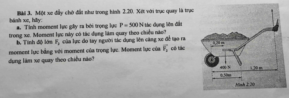 Một xe đầy chở đất như trong hình 2.20. Xét với trục quay là trục
bánh xe, hãy:
a. Tính moment lực gây ra bởi trọng lực P=500N tác dụng lên đất
trong xe. Moment lực này có tác dụng làm quay theo chiều nào?
b. Tính độ lớn F_2 của lực do tay người tác dụng lên càng xe đề tạo ra
moment lực bằng với moment của trọng lực. Moment lực của vector F_2 có tác
dụng làm xe quay theo chiều nào?