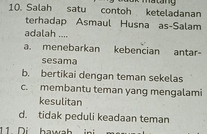 hatang
10. Salah satu contoh keteladanan
terhadap Asmaul Husna as-Salam
adalah ....
a. menebarkan kebencian antar-
sesama
b. bertikai dengan teman sekelas
c. membantu teman yang mengalami
kesulitan
d. tidak peduli keadaan teman
11 Di bawah ini