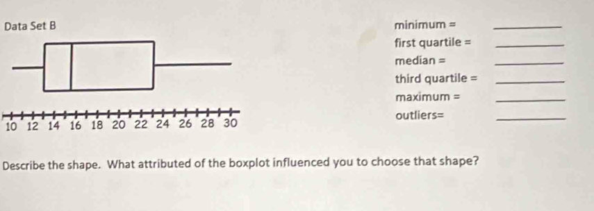 Data Set B minimum =_ 
first quartile =_
median =_ 
third quartile =_ 
maximum =_ 
outliers=
10
_ 
Describe the shape. What attributed of the boxplot influenced you to choose that shape?