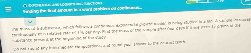 EXPONENTIAL AND LOGARITHMIC FUNCTIONS 
Finding the final amount in a word problem on continuous... 
The mass of a substance, which follows a continuous exponential growth model, is being studied in a lab. A sample increases 
continuously at a relative rate of 3% per day. Find the mass of the sample after four days if there were 33 grams of the 
substance present at the beginning of the study. 
Do not round any intermediate computations, and round your answer to the nearest tenth.