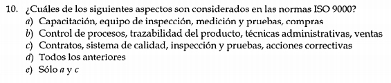 ¿Cuáles de los siguientes aspectos son considerados en las normas ISO 9000?
@) Capacitación, equipo de inspección, medición y pruebas, compras
b) Control de procesos, trazabilidad del producto, técnicas administrativas, ventas
c) Contratos, sistema de calidad, inspección y pruebas, acciones correctivas
d) Todos los anteriores
e) Sólo a y c