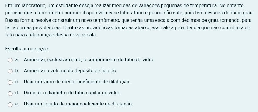 Em um laboratório, um estudante deseja realizar medidas de variações pequenas de temperatura. No entanto,
percebe que o termômetro comum disponível nesse laboratório é pouco eficiente, pois tem divisões de meio grau.
Dessa forma, resolve construir um novo termômetro, que tenha uma escala com décimos de grau, tomando, para
tal, algumas providências. Dentre as providências tomadas abaixo, assinale a providência que não contribuirá de
fato para a elaboração dessa nova escala.
Escolha uma opção:
a. Aumentar, exclusivamente, o comprimento do tubo de vidro.
b. Aumentar o volume do depósito de líquido.
c. Usar um vidro de menor coeficiente de dilatação.
d. Diminuir o diâmetro do tubo capilar de vidro.
e. Usar um líquido de maior coeficiente de dilatação.