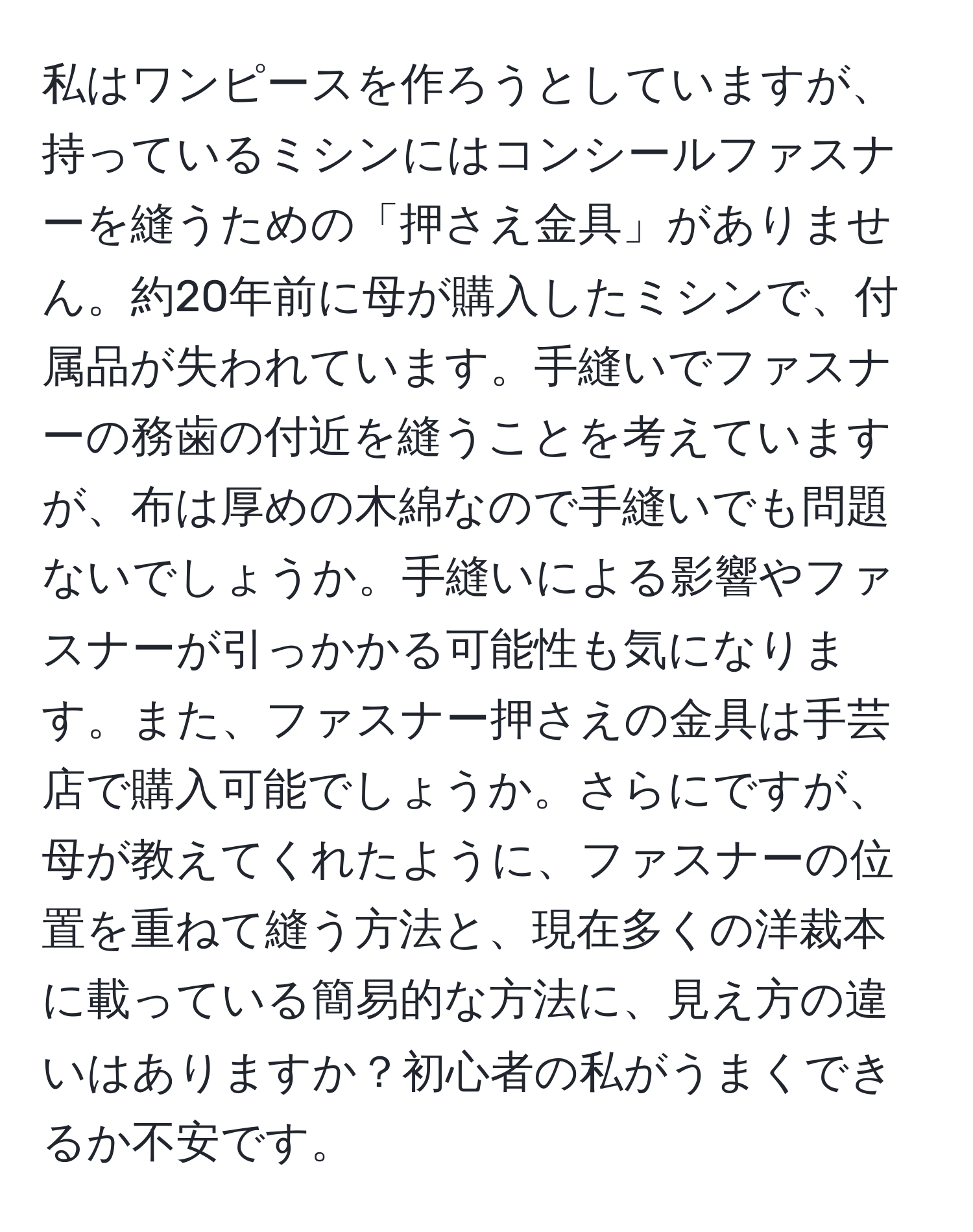 私はワンピースを作ろうとしていますが、持っているミシンにはコンシールファスナーを縫うための「押さえ金具」がありません。約20年前に母が購入したミシンで、付属品が失われています。手縫いでファスナーの務歯の付近を縫うことを考えていますが、布は厚めの木綿なので手縫いでも問題ないでしょうか。手縫いによる影響やファスナーが引っかかる可能性も気になります。また、ファスナー押さえの金具は手芸店で購入可能でしょうか。さらにですが、母が教えてくれたように、ファスナーの位置を重ねて縫う方法と、現在多くの洋裁本に載っている簡易的な方法に、見え方の違いはありますか？初心者の私がうまくできるか不安です。