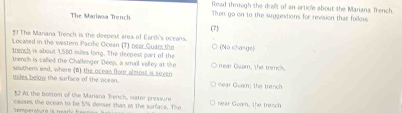 Read through the draft of an article about the Mariana Trench.
The Mariana Trench
Then go on to the suggestions for revision that follow.
(7)
*1 The Mariana Trench is the deepest area of Earth's oceans.
Located in the western Pacific Ocean (7) near Guam the (No change)
trench is about 1,580 miles long. The deepest part of the
trench is called the Challenger Deep, a small valley at the near Guam, the trench.
southern end, where (8) the ocean floor almost is seven
miles below the surface of the ocean. near Guam; the trench
$2 At the bottom of the Mariana Trench, water pressure
causes the ocean to be 5% denser than at the surface. The near Guam, the trench