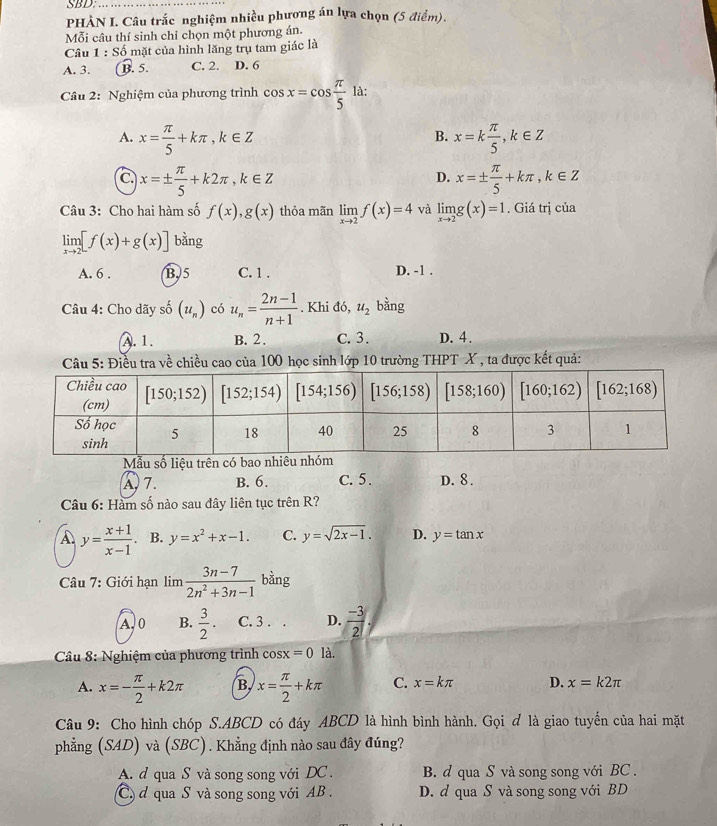 SBD:_
PHẢN I. Câu trắc nghiệm nhiều phương án lựa chọn (5 điểm),
Mỗi câu thí sinh chỉ chọn một phương án.
Câu 1 : Số mặt của hình lăng trụ tam giác là
A. 3. B. 5. C. 2. D. 6
Câu 2: Nghiệm của phương trình cos x=cos  π /5  là:
A. x= π /5 +kπ ,k∈ Z x=k π /5 ,k∈ Z
B.
a x=±  π /5 +k2π ,k∈ Z
D. x=±  π /5 +kπ ,k∈ Z
Câu 3: Cho hai hàm số f(x),g(x) thỏa mãn limlimits _xto 2f(x)=4 và limlimits _xto 2g(x)=1. Giá trị của
limlimits _xto 2[f(x)+g(x)] bằng
A. 6 . B.5 C. 1 . D. -1 .
Câu 4: Cho dãy số (u_n) có u_n= (2n-1)/n+1 . Khi đó, u_2 bằng
A. 1. B. 2. C. 3. D. 4.
Câu 5: Điều tra về chiều cao của 100 học sinh lớp 10 trường THPT X , ta được kết quả:
Mẫu số liệu trên có bao nhiêu
A. 7. B. 6. C. 5. D. 8.
Câu 6: Hàm số nào sau đây liên tục trên R?
A. y= (x+1)/x-1 . B. y=x^2+x-1. C. y=sqrt(2x-1). D. y=tan x
Câu 7: Giới hạn lim  (3n-7)/2n^2+3n-1  bàng
A. 0 B.  3/2 . C. 3 . . D.  (-3)/2 ,
*  Câu 8: Nghiệm của phương trình osx=0 là.
A. x=- π /2 +k2π B, x= π /2 +kπ C. x=kπ D. x=k2π
Câu 9: Cho hình chóp S.ABCD có đáy ABCD là hình bình hành. Gọi ơ là giao tuyến của hai mặt
phẳng (SAD) và (SBC). Khẳng định nào sau đây đúng?
A. d qua S và song song với DC . B. d qua S và song song với BC .
C  qua S và song song với AB  . D. d qua S và song song với BD