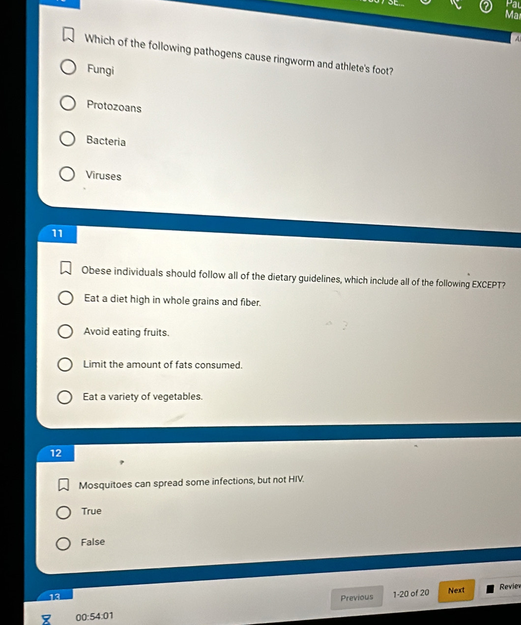 Pal
Mar
A
Which of the following pathogens cause ringworm and athlete's foot?
Fungi
Protozoans
Bacteria
Viruses
11
Obese individuals should follow all of the dietary guidelines, which include all of the following EXCEPT?
Eat a diet high in whole grains and fiber.
Avoid eating fruits.
Limit the amount of fats consumed.
Eat a variety of vegetables.
12
Mosquitoes can spread some infections, but not HIV.
True
False
13 Previous 1-20 of 20 Next Reviev
00:54:01