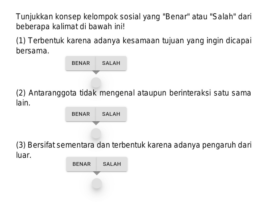 Tunjukkan konsep kelompok sosial yang "Benar" atau 'Salah" dari
beberapa kalimat di bawah ini!
(1) Terbentuk karena adanya kesamaan tujuan yang ingin dicapai
bersama.
BENAR SALAH
(2) Antaranggota tidak mengenal ataupun berinteraksi satu sama
lain.
BENAR SALAH
(3) Bersifat sementara dan terbentuk karena adanya pengaruh dari
luar.
BENAR SALAH