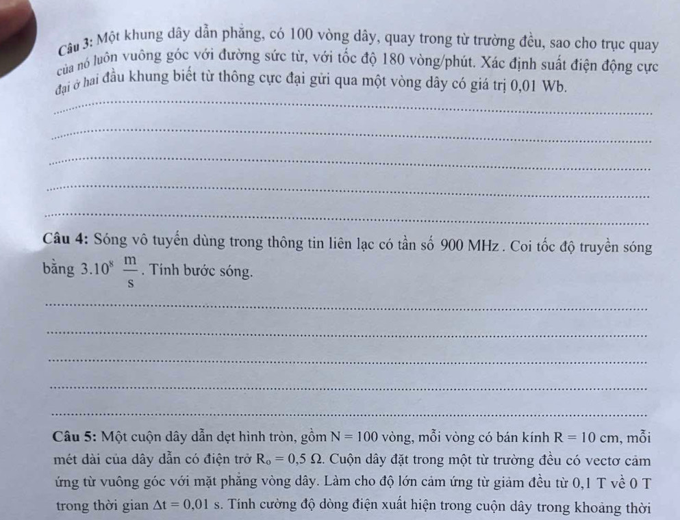 Một khung dây dẫn phẳng, có 100 vòng dây, quay trong từ trường đều, sao cho trục quay 
của nó luôn vuông góc với đường sức từ, với tốc độ 180 vòng /phút. Xác định suất điện động cực 
_ 
đại ở hai đầu khung biết từ thông cực đại gửi qua một vòng dây có giá trị 0,01 Wb. 
_ 
_ 
_ 
_ 
Câu 4: Sóng vô tuyến dùng trong thông tin liên lạc có tần số 900 MHz. Coi tốc độ truyền sóng 
bằng 3.10^8 m/s . Tính bước sóng. 
_ 
_ 
_ 
_ 
_ 
Câu 5: Một cuộn dây dẫn dẹt hình tròn, gồm N=100 vòng, mỗi vòng có bán kính R=10cm , mỗi
R_o=0,5Omega. Cuộn dây đặt trong một từ trường đều có vectơ cảm 
ứng từ vuông góc với mặt phẳng vòng dây. Làm cho độ lớn cảm ứng từ giảm đều từ 0, 1 T về 0 T 
trong thời gian △ t=0,01s. Tính cường độ dòng điện xuất hiện trong cuộn dây trong khoảng thời