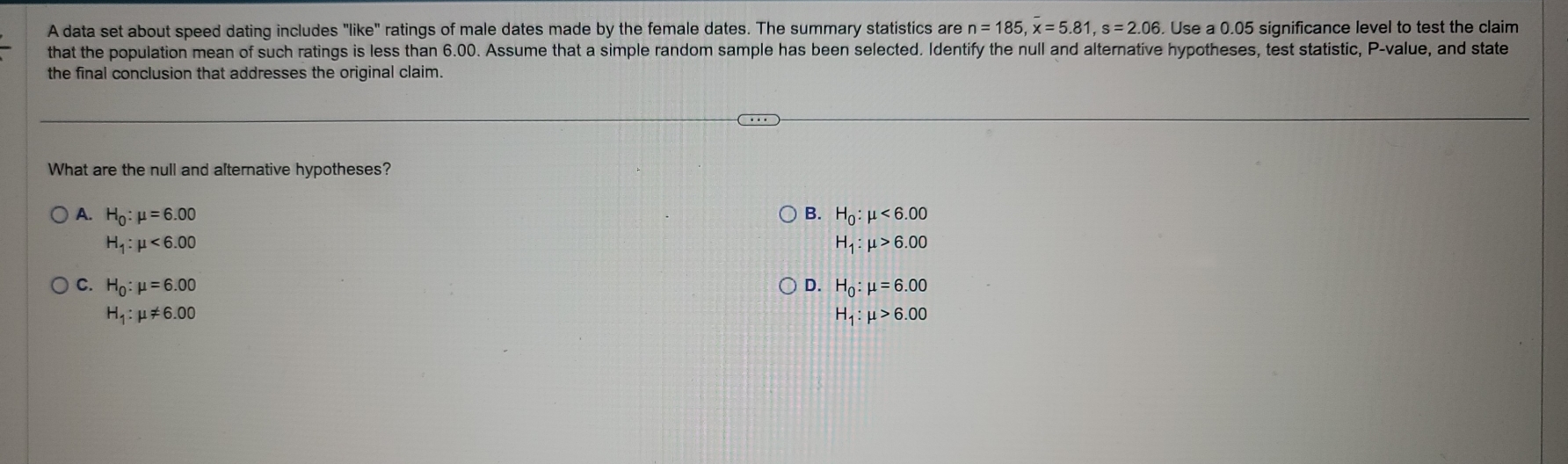 A data set about speed dating includes "like" ratings of male dates made by the female dates. The summary statistics are n=185, x=5.81, s=2.06. Use a 0.05 significance level to test the claim
that the population mean of such ratings is less than 6.00. Assume that a simple random sample has been selected. Identify the null and alternative hypotheses, test statistic, P -value, and state
the final conclusion that addresses the original claim.
What are the null and alternative hypotheses?
A. H_0:mu =6.00 B. H_0:mu <6.00
H_1:mu <6.00
H_1:mu >6.00
C. H_0:mu =6.00 D. H_0:mu =6.00
H_1:mu != 6.00
H_1:mu >6.00