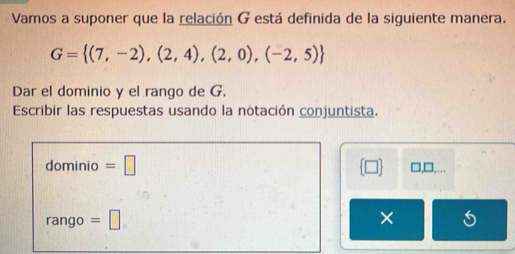 Vamos a suponer que la relación G está definida de la siguiente manera.
G= (7,-2),(2,4),(2,0),(-2,5)
Dar el dominio y el rango de G. 
Escribir las respuestas usando la notación conjuntista. 
dominio =□  □  ],□,… 
rango =□ ×