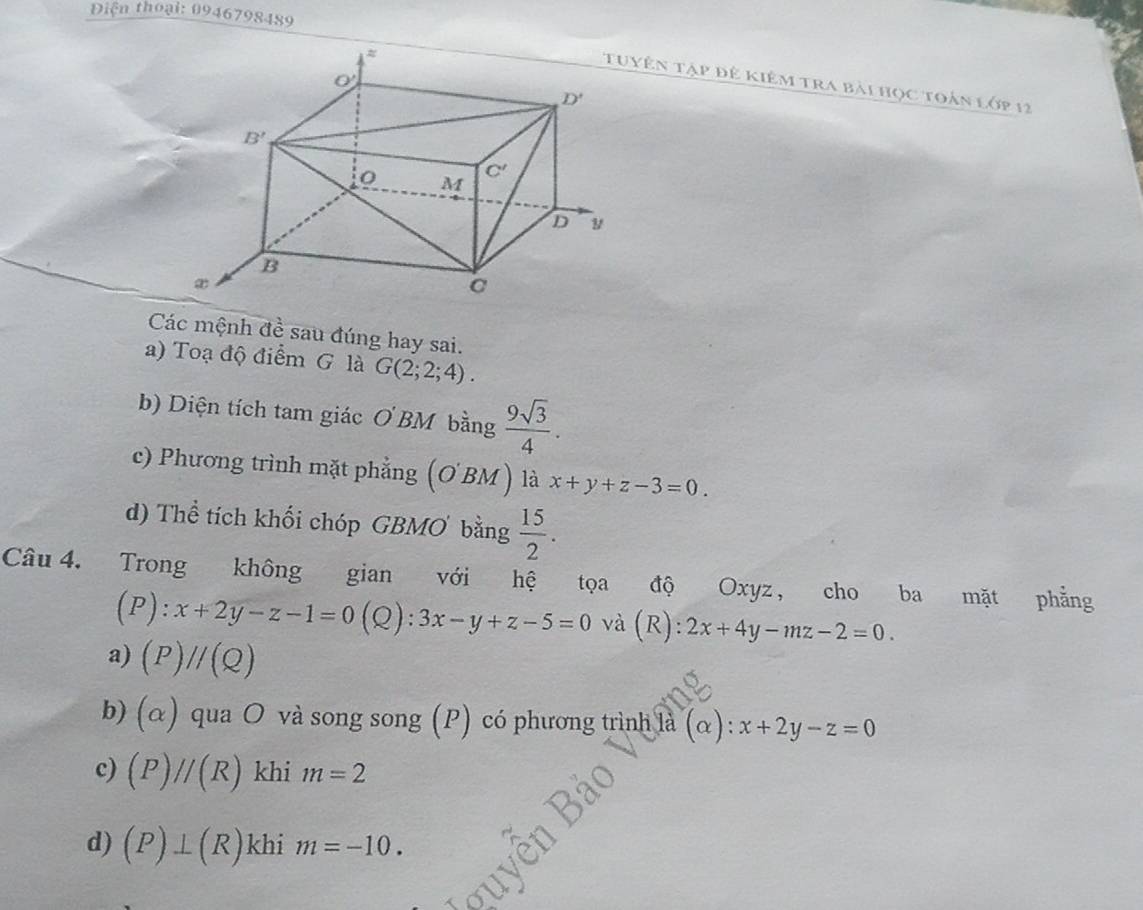 iện thoại: 0946798489
ên tập đê kiêm tra bài học toàn lớp 12
Các mệnh đề sau đúng hay sai.
a) Toạ độ điểm G là G(2;2;4).
b) Diện tích tam giác ( BM bằng  9sqrt(3)/4 .
c) Phương trình mặt phẳng (OBM ) là x+y+z-3=0.
d) Thể tích khối chóp GBMO bằng  15/2 .
Câu 4. Trong không gian với hệ tọa độ Oxyz， cho ba mặt phẳng
(P):x+2y-z-1=0(Q):3x-y+z-5=0 và (R): 2x+4y-mz-2=0.
a) (P)//(Q)
b) (alpha ) qua O và song song (P) có phương trình là (alpha ):x+2y-z=0
c) (P)//(R) khi m=2
d) (P)⊥ (R) khi m=-10.