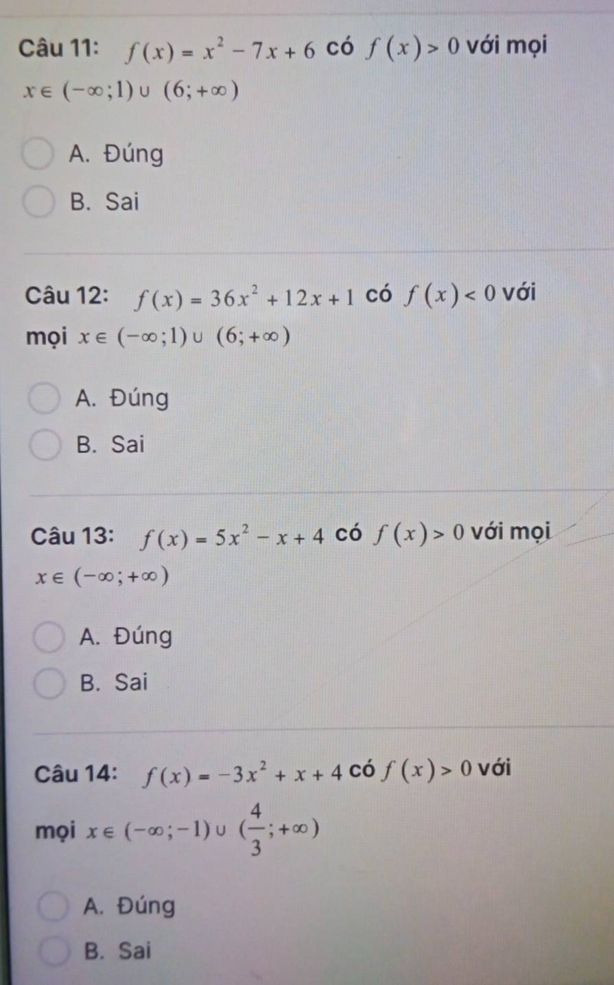 f(x)=x^2-7x+6 có f(x)>0 với mọi
x∈ (-∈fty ;1)∪ (6;+∈fty )
A. Đúng
B. Sai
Câu 12: f(x)=36x^2+12x+1 có f(x)<0</tex> với
mọi x∈ (-∈fty ;1)∪ (6;+∈fty )
A. Đúng
B. Sai
Câu 13: f(x)=5x^2-x+4 có f(x)>0 với mọi
x∈ (-∈fty ;+∈fty )
A. Đúng
B. Sai
Câu 14: f(x)=-3x^2+x+4 có f(x)>0 với
mọi x∈ (-∈fty ;-1)∪ ( 4/3 ;+∈fty )
A. Đúng
B. Sai