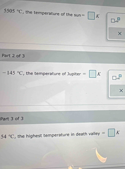 5505°C , the temperature of the sun=□ K □ * 10^(□
× 
Part 2 of 3
-145^circ)C , the temperature of Jupiter =□ K beginarrayr □  * 10endarray
× 
Part 3 of 3
54°C , the highest temperature in death valley =□ K