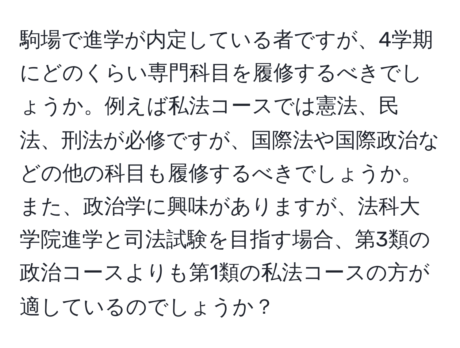 駒場で進学が内定している者ですが、4学期にどのくらい専門科目を履修するべきでしょうか。例えば私法コースでは憲法、民法、刑法が必修ですが、国際法や国際政治などの他の科目も履修するべきでしょうか。また、政治学に興味がありますが、法科大学院進学と司法試験を目指す場合、第3類の政治コースよりも第1類の私法コースの方が適しているのでしょうか？