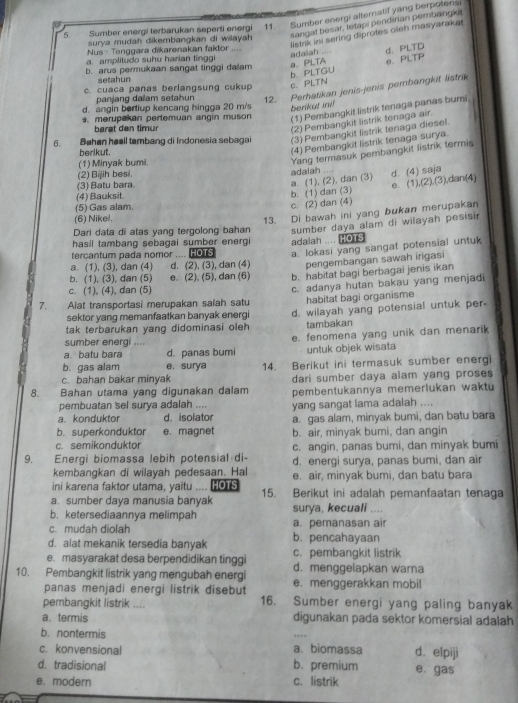 Sumber energi terbarukan seperti energi 11 Sumber energi alternatif yang berpotens
surya mudah dikembangkan di wilayah sangaf besar, tetapi pendirian pembangki
adaiah listrik ini sering diprotes oleh masyaraka
Nus- Tenggara dikarenakan faktor … ,
d. PLTD
a. amplitudo suhu harian tinggi
b. arus permukaan sangat tinggi dalam a. PLTA e. PLTP
b PLTGU
setahun
c. cuaca panas berlangsung cukup c PLTN
panjang dalam setahun 12. Perhatikan jenis-jenis perbangkit listrik
d. angin bertiup kencang hingga 20 m/s berikut ini!
. merupakan pertemuan angin muson
(1) Pembangkit listrik tenaga panas bumi
barat dan timur
(2) Pembangkit listrik tenaga air.
6. Bøhen heall tambang di Indonesia sebagai (3) Pembangkit listrik tenaga diesel.
berikut.
(4) Pembangkit listrik tenaga surya.
(1) Minyak bumi.
(3) Batu bara adalah .... Yang termasuk pembangkit listrik termis
(2) Bijih besi.
e. (1),(2),(3),dan:(4)
(4) Bauksit.
b. (1) dan (3) a. (1), (2), dan (3) d. (4) saja
(5) Gas alam.
c. (2) dan (4)
(6) Nikel.
13. Di bawah ini yang bukan merupakan
Dari data di atas yang tergolong bahan sumber daya alam di wilayah pesisir
hasil tambang sebagai sumber energi adalah .... HOTS
tercantum pada nomor .... HOTS a. lokasi yang sangat potensial untuk
a. (1), (3), dan (4) d. (2), (3), dan (4) pengembangan sawah irigasi
b. (1), (3), dan (5) e. (2), (5), dan (6) b. habitat bagi berbagai jenis ikan
c. (1), (4), dan (5)
7.    Alat transportasi merupakan salah satu c. adanya hutan bakau yang menjadi
sektor yang memanfaatkan banyak energi habitat bagi organisme
tak terbarukan yang didominasi oleh d. wilayah yang potensial untuk per-
tambakan
a.batu bara d. panas bumi e. fenomena yang unik dan menarik
sumber energi ....
b. gas alam e, surya untuk objek wisata
c. bahan bakar minyak 14. Berikut ini termasuk sumber energi
dari sumber daya alam yang proses
8. Bahan utama yang digunakan dalam pembentukannya memerlukan waktu
pembuatan sel surya adalah .... yang sangat lama adalah ....
a. konduktor d. isolator a. gas alam, minyak bumi, dan batu bara
b. superkonduktor e. magnet
c. semikonduktor b. air, minyak bumi, dan angin
9. Energi biomassa lebih potensial di- c. angin, panas bumi, dan minyak bumi
kembangkan di wilayah pedesaan. Hal d. energi surya, panas bumi, dan air
ini karena faktor utama, yaitu .... HOTS e. air, minyak bumi, dan batu bara
a. sumber daya manusia banyak 15. Berikut ini adalah pemanfaatan tenaga
b. ketersediaannya melimpah surya, kecuali ....
c. mudah diolah a. pemanasan air
d. alat mekanik tersedia banyak b. pencahayaan
e. masyarakat desa berpendidikan tinggi c. pembangkit listrik
d. menggelapkan warna
10. Pembangkit listrik yang mengubah energi e. menggerakkan mobil
panas menjadi energi listrik disebut
pembangkit listrik .... 16. Sumber energi yang paling banyak
a. termis digunakan pada sektor komersial adalah
b. nontermis
c. konvensional a. biomassa d. elpiji
d. tradisional b. premium e. gas
e. modern c. listrik