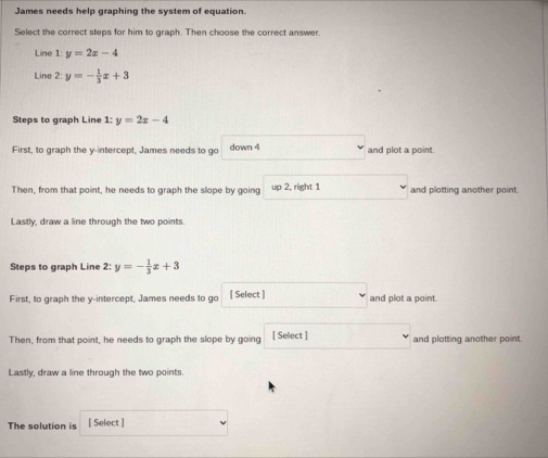 James needs help graphing the system of equation. 
Select the correct steps for him to graph. Then choose the correct answer. 
Line 1: y=2x-4
Line 2: y=- 1/3 x+3
Steps to graph Line 1: y=2x-4
First, to graph the y-intercept, James needs to go down 4 and plot a point. 
Then, from that point, he needs to graph the slope by going up 2, right 1 and plotting another point. 
Lastly, draw a line through the two points. 
Steps to graph Line 2:y=- 1/3 x+3
First, to graph the y-intercept, James needs to go [ Select ] and plot a point 
Then, from that point, he needs to graph the slope by going [ Select ] and plotting another point 
Lastly, draw a line through the two points. 
The solution is [ Select ]