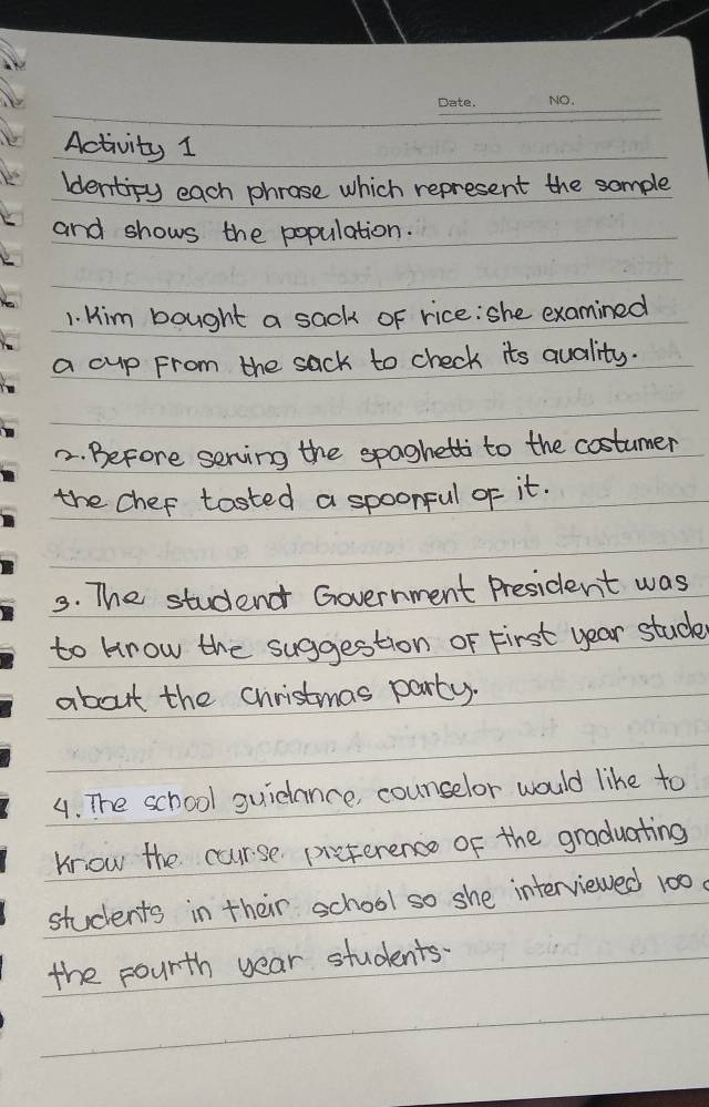 Activity 1 
ldentipy each phrose which represent the sample 
and shows the population. 
1. Him bought a sack of rice: she examined 
a cup From the sack to check its quality. 
2. Before serving the spaghetti to the costumer 
the chef tasted a spoonful of it. 
3. The studend Government President was 
to krow the suggestion oF First year stud 
about the christmas party. 
4. The school guidance, counselor would like to 
krow the curse pieference of the graduating 
students in their school so she interviewed 100
the pourth year students.