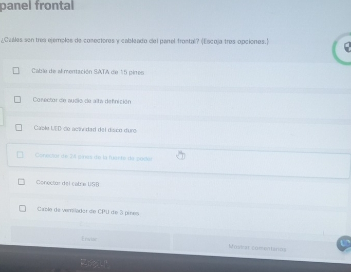 panel frontal
¿Cuáles son tres ejemplos de conectores y cableado del panel frontal? (Escoja tres opciones.)
Cable de alimentación SATA de 15 pines
Conector de audio de alta definición
Cable LED de actividad del disco duro
Conector de 24 pines de la fuente de poder
Conector del cable USB
Cable de ventilador de CPU de 3 pines
Enviar Mostrar comentarios