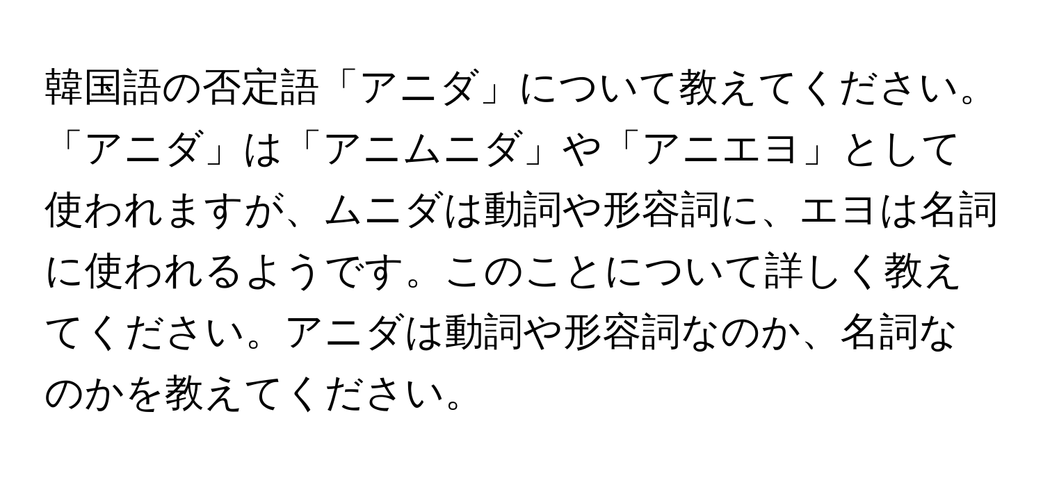 韓国語の否定語「アニダ」について教えてください。「アニダ」は「アニムニダ」や「アニエヨ」として使われますが、ムニダは動詞や形容詞に、エヨは名詞に使われるようです。このことについて詳しく教えてください。アニダは動詞や形容詞なのか、名詞なのかを教えてください。