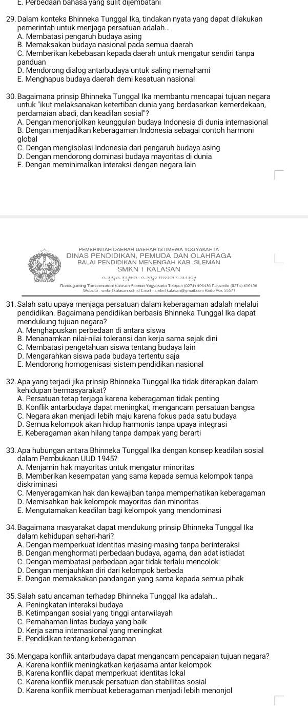 E. Perbedaan banasa yang sulit dijembatani
29. Dalam konteks Bhinneka Tunggal Ika, tindakan nyata yang dapat dilakukan
pemerintah untuk menjaga persatuan adalah...
A. Membatasi pengaruh budaya asing
B. Memaksakan budaya nasional pada semua daerah
C. Memberikan kebebasan kepada daerah untuk mengatur sendiri tanpa
panduan
D. Mendorong dialog antarbudaya untuk saling memahami
E. Menghapus budaya daerah demi kesatuan nasional
30. Bagaimana prinsip Bhinneka Tunggal Ika membantu mencapai tujuan negara
untuk "ikut melaksanakan ketertiban dunia yang berdasarkan kemerdekaan,
perdamaian abadi, dan keadilan sosial"?
A. Dengan menonjolkan keunggulan budaya Indonesia di dunia internasional
B. Dengan menjadikan keberagaman Indonesia sebagai contoh harmoni
global
C. Dengan mengisolasi Indonesia dari pengaruh budaya asing
D. Dengan mendorong dominasi budaya mayoritas di dunia
E. Dengan meminimalkan interaksi dengan negara lain
PEMERINTAH DAERAH DAERAH ISTIMEWA YOGYAKARTA
DINAS PENDIDIKAN, PEMUDA DAN OLAHRAGA
BALAI PENDIDIKAN MENENGAH KAB. SLEMAN
SMKN 1 KALASAN
º1?º''º??'*''??
Randugunting Tamanmarani Kalasan Sleman Yogyakarta Telapoa (0274) 496436 Faksimia (0274) 496436
31. Salah satu upaya menjaqa persatuan dalam keberaqaman adalah melalui
pendidikan. Bagaimana pendidikan berbasis Bhinneka Tunggal Ika dapat
mendukung tujuan negara?
A. Menghapuskan perbedaan di antara siswa
B. Menānamkan nilai-nilai toleransi dan kerja sama sejak dini
C. Membatasi pengetahuan siswa tentang budaya lain
D. Mengarahkan siswa pada budaya tertentu saja
E. Mendorong homogenisasi sistem pendidikan nasional
32. Apa yang terjadi jika prinsip Bhinneka Tunggal Ika tidak diterapkan dalam
kehidupan bermasyarakat?
A. Persatuan tetap terjaga karena keberagaman tidak penting
B. Konflik antarbudaya dapat meningkat, mengancam persatuan bangsa
C. Negara akan menjadi lebih maju karena fokus pada satu budaya
D. Semua kelompok akan hidup harmonis tanpa upaya integrasi
E. Keberagaman akan hilang tanpa dampak yang berarti
33. Apa hubungan antara Bhinneka Tunggal Ika dengan konsep keadilan sosial
dalam Pembukaan UUD 1945?
A. Menjamin hak mayoritas untuk mengatur minoritas
B. Memberikan kesempatan yang sama kepada semua kelompok tanpa
diskriminasi
C. Menyeragamkan hak dan kewajiban tanpa memperhatikan keberagaman
D. Memisahkan hak kelompok mayoritas dan minoritas
E. Mengutamakan keadilan bagi kelompok yang mendominasi
34. Bagaimana masyarakat dapat mendukung prinsip Bhinneka Tunggal Ika
dalam kehidupan sehari-hari?
A. Dengan memperkuat identitas masing-masing tanpa berinteraksi
B. Dengan menghormati perbedaan budaya, agama, dan adat istiadat
C. Dengan membatasi perbedaan agar tidak terlalu mencolok
D. Dengan menjauhkan diri dari kelompok berbeda
E. Dengan memaksakan pandangan yang sama kepada semua pihak
35. Salah satu ancaman terhadap Bhinneka Tunggal Ika adalah...
A. Peningkatan interaksi budaya
B. Ketimpangan sosial yang tinggi antarwilayah
C. Pemahaman lintas budaya yang baik
D. Kerja sama internasional yang meningkat
E. Pendidikan tentang keberagaman
36. Mengapa konflik antarbudaya dapat mengancam pencapaian tujuan negara?
A. Karena konflik meningkatkan kerjasama antar kelompok
B. Karena konflik dapat memperkuat identitas lokal
C. Karena konflik merusak persatuan dan stabilitas sosial
D. Karena konflik membuat keberagaman menjadi lebih menonjol