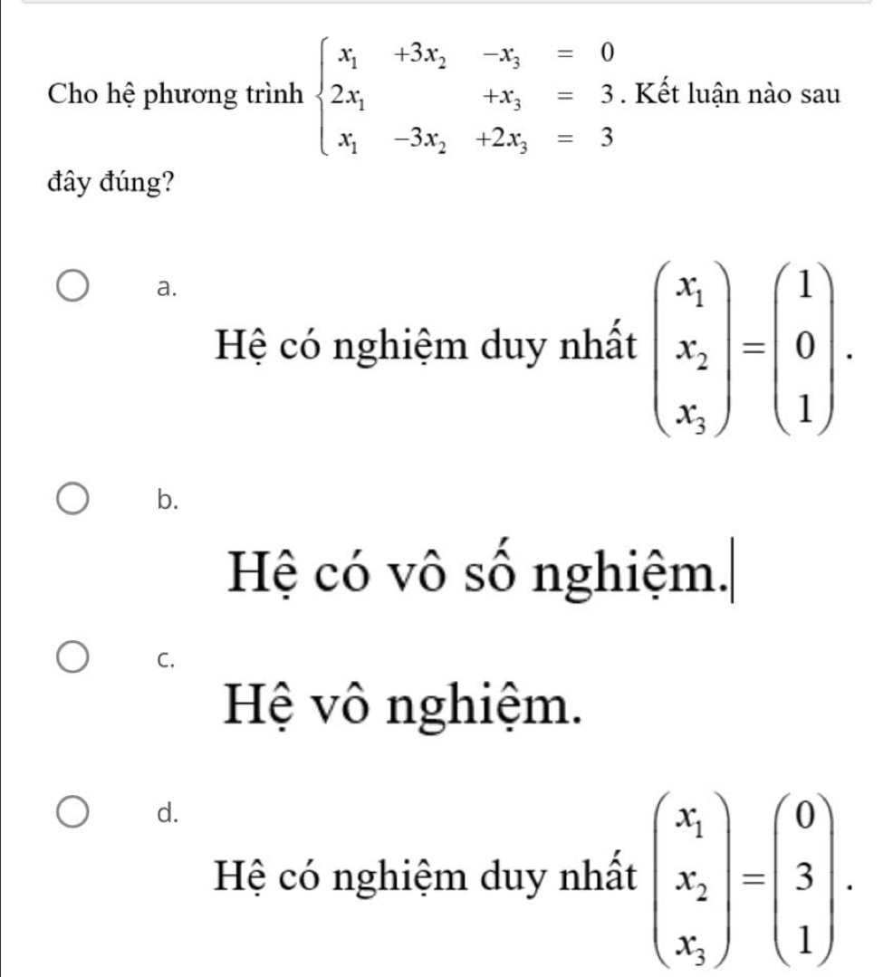 Cho hệ phương trình beginarrayl x_1+3x_2-x_3=0 2x_1+x_3=3 x_1-3x_2+2x_3=3endarray.. Kết luận nào sau
đây đúng?
a.
Hệ có nghiệm duy nhất beginpmatrix x_1 x_2 x_1endpmatrix =beginpmatrix 1 0 1endpmatrix.
b.
Hệ có vô số nghiệm.
C.
Hệ vô nghiệm.
d.
Hệ có nghiệm duy nhất beginpmatrix x_1 x_2 x_3endpmatrix =beginpmatrix 0 3 1endpmatrix.