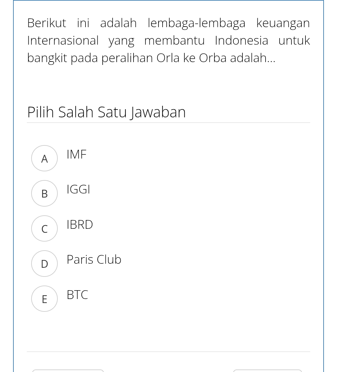 Berikut ini adalah lembaga-lembaga keuangan
Internasional yang membantu Indonesia untuk
bangkit pada peralihan Orla ke Orba adalah...
_
_
Pilih Salah Satu Jawaban
A IMF
B IGGI
c IBRD
D Paris Club
E BTC
_
_
_