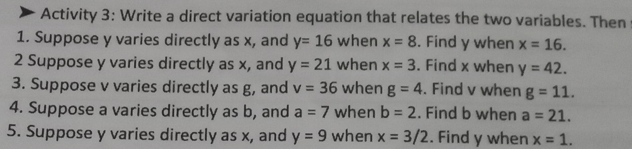 Activity 3: Write a direct variation equation that relates the two variables. Then 
1. Suppose y varies directly as x, and y=16 when x=8. Find y when x=16. 
2 Suppose y varies directly as x, and y=21 when x=3. Find x when y=42. 
3. Suppose v varies directly as g, and v=36 when g=4. Find v when g=11. 
4. Suppose a varies directly as b, and a=7 when b=2. Find b when a=21. 
5. Suppose y varies directly as x, and y=9 when x=3/2. Find y when x=1.