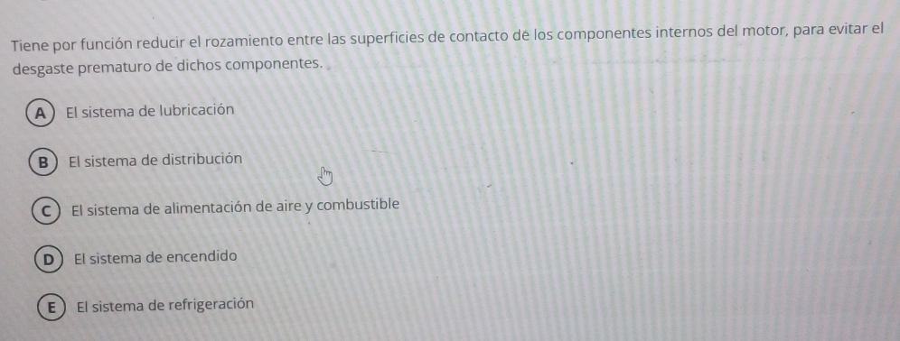 Tiene por función reducir el rozamiento entre las superficies de contacto dé los componentes internos del motor, para evitar el
desgaste prematuro de dichos componentes.
A  El sistema de lubricación
B ) El sistema de distribución
C  El sistema de alimentación de aire y combustible
D El sistema de encendido
E ) El sistema de refrigeración