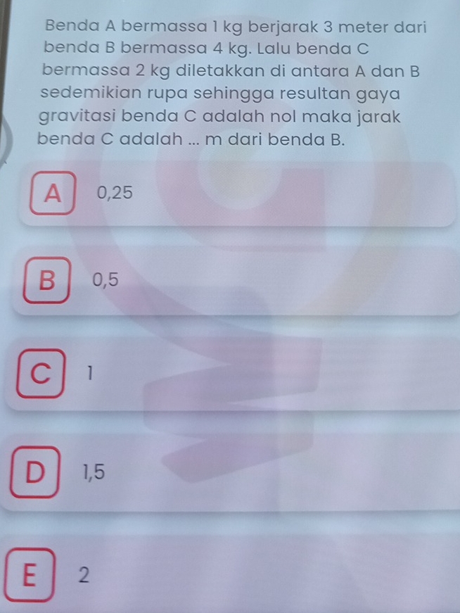 Benda A bermassa 1 kg berjarak 3 meter dari
benda B bermassa 4 kg. Lalu benda C
bermassa 2 kg diletakkan di antara A dan B
sedemikian rupa sehingga resultan gaya
gravitasi benda C adalah nol maka jarak
benda C adalah ... m dari benda B.
A 0,25
B 0,5
C 1
D 1,5
E 2