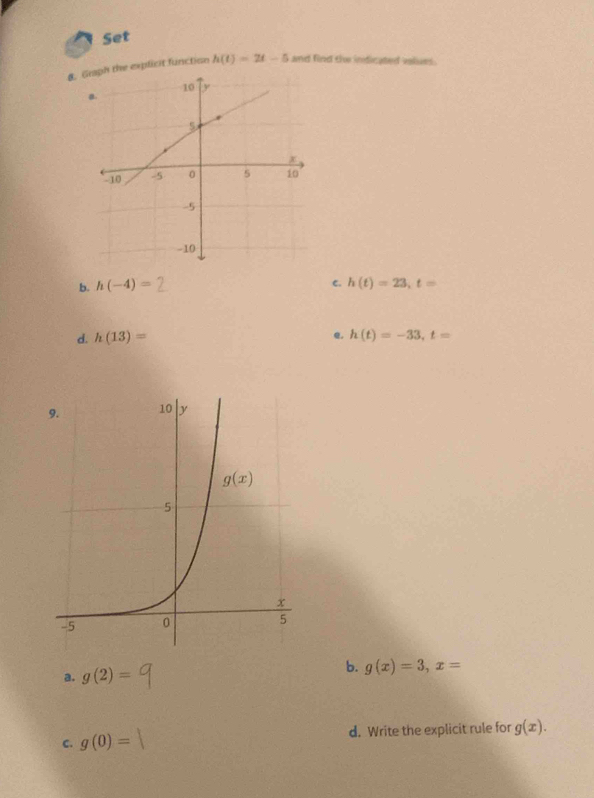 Set
&. Graph the expficit function h(t)=2t-5 and find the indicated values.
C.
b. h(-4)= h(t)=23,t=
d. h(13)= e. h(t)=-33,t=
b.
a. g(2)= g(x)=3,x=
C. g(0)= d. Write the explicit rule for g(x).