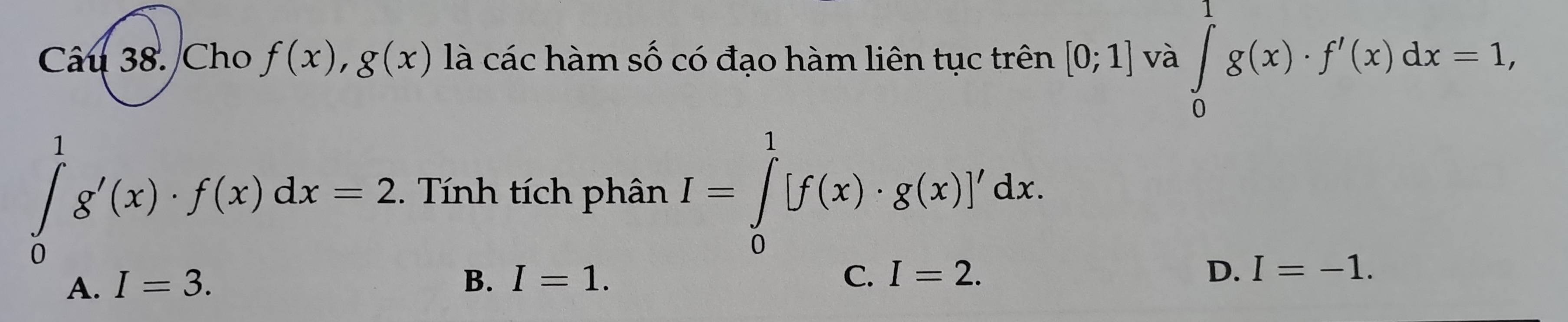 Cho f(x), g(x) là các hàm số có đạo hàm liên tục trên [0;1] và ∈tlimits _0^1g(x)· f'(x)dx=1,
∈tlimits _0^1g'(x)· f(x)dx=2. Tính tích phân I=∈tlimits _0^1[f(x)· g(x)]'dx.
A. I=3. B. I=1. C. I=2. D. I=-1.