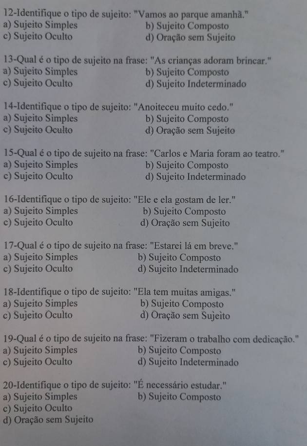 12-Identifique o tipo de sujeito: "Vamos ao parque amanhã."
a) Sujeito Simples b) Sujeito Composto
c) Sujeito Oculto d) Oração sem Sujeito
13-Qual é o tipo de sujeito na frase: "As crianças adoram brincar."
a) Sujeito Simples b) Sujeito Composto
c) Sujeito Oculto d) Sujeito Indeterminado
14-Identifique o tipo de sujeito: "Anoiteceu muito cedo."
a) Sujeito Simples b) Sujeito Composto
c) Sujeito Oculto d) Oração sem Sujeito
15-Qual é o tipo de sujeito na frase: "Carlos e Maria foram ao teatro."
a) Sujeito Simples b) Sujeito Composto
c) Sujeito Oculto d) Sujeito Indeterminado
16-Identifique o tipo de sujeito: "Ele e ela gostam de ler."
a) Sujeito Simples b) Sujeito Composto
c) Sujeito Oculto d) Oração sem Sujeito
17-Qual é o tipo de sujeito na frase: "Estarei lá em breve."
a) Sujeito Simples b) Sujeito Composto
c) Sujeito Oculto d) Sujeito Indeterminado
18-Identifique o tipo de sujeito: "Ela tem muitas amigas."
a) Sujeito Simples b) Sujeito Composto
c) Sujeito Oculto d) Oração sem Sujeito
19-Qual éo tipo de sujeito na frase: "Fizeram o trabalho com dedicação."
a) Sujeito Simples b) Sujeito Composto
c) Sujeito Oculto d) Sujeito Indeterminado
20-Identifique o tipo de sujeito: "É necessário estudar."
a) Sujeito Simples b) Sujeito Composto
c) Sujeito Oculto
d) Oração sem Sujeito