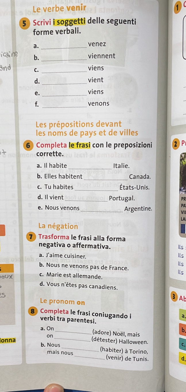 Le verbe venir 1
5 Scrivi i soggetti delle seguenti
forme verbali.
a._
venez
i cai ne b._
viennent
3nd C._
viens
d. _vient
e._
viens
f. _venons
Les prépositions devant
les noms de pays et de villes
6 Completa le frasi con le preposizioni ②P
corrette.
_
a. Il habite Italie.
b. Elles habitent _Canada.
c. Tu habites _États-Unis.
d. Il vient _Portugal. PR
e. Nous venons_ Argentine. PA
VII
LA
La négation
7 Trasforma le frasi alla forma
negativa o affermativa. Ils
a. J'aime cuisiner. Ils
b. Nous ne venons pas de France. Ils
Ils
0UX c. Marie est allemande.
d. Vous n'êtes pas canadiens.
S
③ Ab
Le pronom on
8 Completa le frasi coniugando i
a.
verbi tra parentesi.
a. On
b.
on
_(adore) Noël, mais
_(détester) Halloween. C.
onna b. Nous _(habiter) à Torino,
mais nous_ (venir) de Tunis.
d.