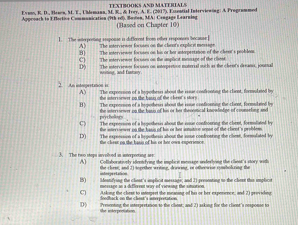 TEXTBOOKS AND MATERIALS
Evans, R. D., Hearn, M. T., Uhlemann, M. R., & Ivey, A. E. (2017). Essential Interviewing: A Programmed
Approach to Effective Communication (9th ed). Boston, MA: Cengage Learning
(Based on Chapter 10)
1. The interpreting response is different from other responses because:|
A) The interviewer focuses on the client's explicit message.
B) The interviewer focuses on his or her interpretation of the client's problem.
C) The interviewer focuses on the implicit message of the client.
D) The interviewer focuses on interpretive material such as the client's dreams, journal
writing, and fantasy.
2. An interpretation is:
A) The expression of a hypothesis about the issue confronting the client, formulated by
the interviewer on the basis of the client's story.
B) The expression of a hypothesis about the issue confronting the client, formulated by
the interviewer on the basis of his or her theoretical knowledge of counseling and
psychology.
C) The expression of a hypothesis about the issue confronting the client, formulated by
the interviewer on the basis of his or her intuitive sense of the client’s problem.
D) The expression of a hypothesis about the issue confronting the client, formulated by
the client on the basis of his or her own experience.
3. The two steps involved in interpreting are:
A) Collaboratively identifying the implicit message underlying the client’s story with
the client; and 2) together writing, drawing, or otherwise symbolizing the
interpretation.
B) Identifying the client’s implicit message; and 2) presenting to the client this implicit
message as a different way of viewing the situation.
C) Asking the client to interpret the meaning of his or her experience; and 2) providing
feedback on the client’s interpretation.
D) Presenting the interpretation to the client; and 2) asking for the client’s response to
the interpretation.