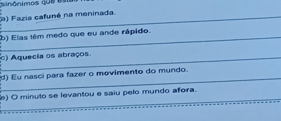 sinônimos que est 
a) Fazia cafuné na meninada. 
_ 
b) Elas têm medo que eu ande rápido. 
c) Aquecia os abraços. 
_ 
d) Eu nasci para fazer o movimento do mundo. 
_ 
) O minuto se levantou e saiu pelo mundo afora. 
_