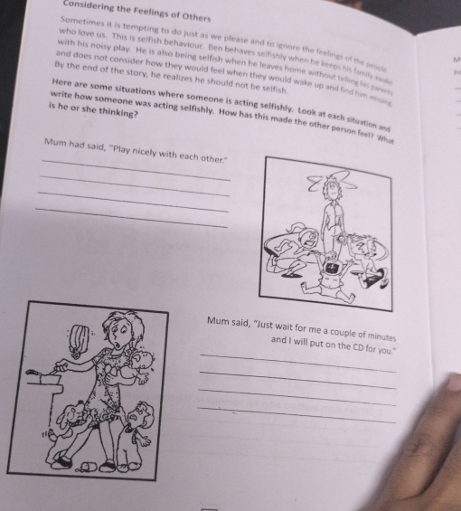 Considering the Feelings of Others 
Sometimes it is tempting to do just as we please and to ignore the feelings of the peoe he 
who love us. This is selfish behaviour. Ben behaves selfishly when he keeps his family am 
M 
with his noisy play. He is also being selfish when he leaves home without telling his parent 
and does not consider how they would feel when they would wake up and find him mn . 
By the end of the story, he realizes he should not be selfish. 
Here are some situations where someone is acting selfishly. Look at each situation and 
is he or she thinking? write how someone was acting selfishly. How has this made the other person feel? Who 
_ 
Mum had said, "Play nicely with each other." 
_ 
_ 
_ 
Mum said, “Just wait for me a couple of minutes
_ 
and I will put on the CD for you." 
_ 
_ 
_